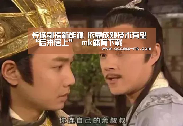 长城剑指新能源 依靠成熟技术有望“后来居上”-mk体育下载(图1) mk体育入口